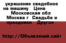 украшение свадебное на машину › Цена ­ 1 000 - Московская обл., Москва г. Свадьба и праздники » Другое   